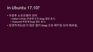 In Ubuntu 17.10?
• 우분투 소프트웨어 센터
• Editor’s Picks 부분에 오직 Snap 앱만 표시.
• Featured 부분에 Snap 앱도 표시.
• 당연하게도(?) 더 많은 앱이 Snap 으로 패키징 되어 배포됨.
 