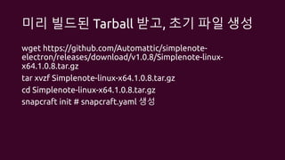 미리 빌드된 Tarball 받고, 초기 파일 생성
wget https://github.com/Automattic/simplenote-
electron/releases/download/v1.0.8/Simplenote-linux-
x64.1.0.8.tar.gz
tar xvzf Simplenote-linux-x64.1.0.8.tar.gz
cd Simplenote-linux-x64.1.0.8.tar.gz
snapcraft init # snapcraft.yaml 생성
 