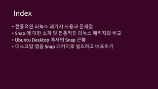 Index
• 전통적인 리눅스 패키지 사용과 문제점
• Snap 에 대한 소개 및 전통적인 리눅스 패키지와 비교
• Ubuntu Desktop 에서의 Snap 근황
• 데스크탑 앱을 Snap 패키지로 빌드하고 배포하기
 