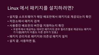 Linux 에서 패키지를 설치하려면?
• 설치할 소프트웨어가 해당 배포판에서 패키지로 제공되는지 확인
• 저장소에서 패키지 검색
• 사용중인 배포판의 버전을 지원하는지 확인
• 우분투에서 제공하는 데비안 패키지의 경우 릴리즈별로 제공되는 패키지
가 다름(패키지 이름도 다른 경우가 있음.)
• 패키지 관리자로 패키지와 의존성 패키지 설치
• 설치 끝. 사용하면 됨.
 