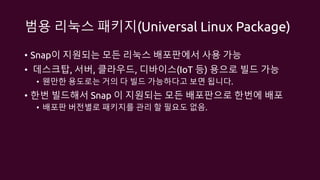범용 리눅스 패키지(Universal Linux Package)
• Snap이 지원되는 모든 리눅스 배포판에서 사용 가능
• 데스크탑, 서버, 클라우드, 디바이스(IoT 등) 용으로 빌드 가능
• 웬만한 용도로는 거의 다 빌드 가능하다고 보면 됩니다.
• 한번 빌드해서 Snap 이 지원되는 모든 배포판으로 한번에 배포
• 배포판 버전별로 패키지를 관리 할 필요도 없음.
 