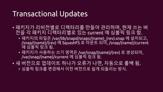 Transactional Updates
• 패키지가 리비전별로 디렉터리를 만들어 관리하며, 현재 쓰는 버
전을 각 패키지 디렉터리별로 있는 current 에 심볼릭 링크 함.
• 패키지의 파일은 /var/lib/snapd/snaps/(name)_(rev).snap 에 설치되고,
/snap/(name)/(rev) 에 SquashFS 로 마운트 되어, /snap/(name)/current
에 심볼릭 링크 됨.
• 패키지가 사용하는 쓰기 영역은 /var/snap/(name)/(rev) 로 생성되어,
/var/snap/(name)/current 에 심볼릭 링크 됨.
• 새 버전으로 업데이트 하나가 오류가 나면, 자동으로 롤백 됨.
• 심볼릭 링크를 변경해서 이전 버전으로 쉽게 되돌리는 방식.
 