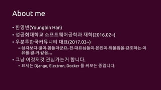 About me
• 한영빈(Youngbin Han)
• 성공회대학교 소프트웨어공학과 재학(2016.02~)
• 우분투한국커뮤니티 대표(2017.03~)
• 생각보다 많이 힘들더군요. 전 대표님들이 본인이 퇴물임을 강조하는 이
유를 알 거 같음…
• 그냥 이것저것 관심가는거 합니다.
• 요세는 Django, Electron, Docker 를 써보는 중입니다.
 