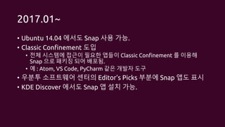 2017.01~
• Ubuntu 14.04 에서도 Snap 사용 가능.
• Classic Confinement 도입
• 전체 시스템에 접근이 필요한 앱들이 Classic Confinement 를 이용해
Snap 으로 패키징 되어 배포됨.
• 예 : Atom, VS Code, PyCharm 같은 개발자 도구
• 우분투 소프트웨어 센터의 Editor’s Picks 부분에 Snap 앱도 표시
• KDE Discover 에서도 Snap 앱 설치 가능.
 