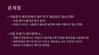 문제점
• 사용중인 배포판에서 패키지가 제공되지 않는다면?
• 직접 패키지를 빌드해서 설치?
• 제공이 되어도 사용중이 배포판 버전에 대해 지원하지 않는다면?
• 이걸 언제 다 패키징하냐…
• 개발자 입장에서는 사용자가 많아질수록 다양한 배포판을 지원해야 함
• 배포판별로 패키징 방식도 다르고, 제공되는 것도 조금씩 다르다.
• 배포판 버전별로도 패키징 해야함.
 