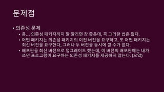 문제점
• 의존성 문제
• 음… 의존성 패키지까지 잘 깔리면 참 좋은데, 꼭 그러란 법은 없다.
• 어떤 패키지는 의존성 패키지의 이전 버전을 요구하고, 또 어떤 패키지는
최신 버전을 요구한다, 그러나 두 버전을 동시에 깔 수가 없다.
• 배포판을 최신 버전으로 업그레이드 했는데, 이 버전의 배포판에는 내가
쓰던 프로그램이 요구하는 의존성 패키지를 제공하지 않는다. (으앜)
 
