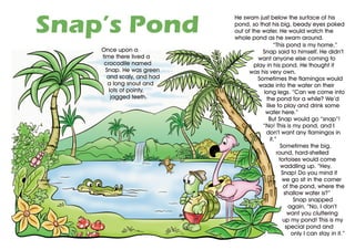Snap’s Pond
                           He swam just below the surface of his
                           pond, so that his big, beady eyes poked
                           out of the water. He would watch the
                           whole pond as he swam around.
                                            “This pond is my home,”
    Once upon a                       Snap said to himself. He didn’t
    time there lived a               want anyone else coming to
     crocodile named               play in his pond. He thought it
      Snap. He was green         was his very own.
      and scaly, and had            Sometimes the flamingos would
       a long snout and              wade into the water on their
       lots of pointy,                 long legs. “Can we come into
        jagged teeth.                   the pond for a while? We’d
                                        like to play and drink some
                                        water here.”
                                         But Snap would go “snap”!
                                      “No! This is my pond, and I
                                        don’t want any flamingos in
                                          it.”
                                                Sometimes the big,
                                              round, hard-shelled
                                               tortoises would come
                                                waddling up. “Hey,
                                                Snap! Do you mind if
                                                 we go sit in the corner
                                                 of the pond, where the
                                                 shallow water is?”
                                                      Snap snapped
                                                   again, “No, I don’t
                                                   want you cluttering
                                                 up my pond! This is my
                                                  special pond and
                                                     only I can stay in it.”
 