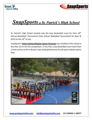 SnapSports at St. Patrick’s High School
 St. Patrick’s High School wanted only the best Basketball court for their 10th
 Annual Basketball Tournament (Inter School Basketball Tournament for Boys &
 Girls) on the 10th of July.

 SnapSports® (Inter-locking Modular Sports Flooring) was installed at the school in
 less than 12 hrs for the competition. In less than a day Basketball court went from
 a hard surface to the industry’s top rated performance & safe play modular sports
 floor.




www.greatsportsinfra.com       info@greatsportsinfra.com      SMS GRASS to 56677
 