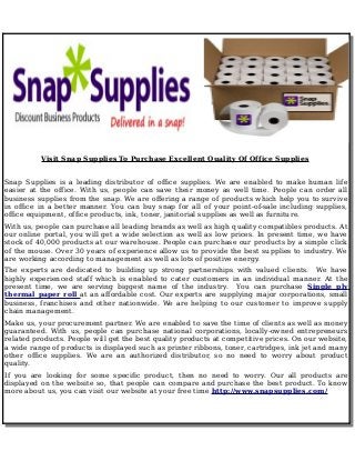 Visit Snap Supplies To Purchase Excellent Quality Of Office Supplies 
Snap Supplies is a leading distributor of office supplies. We are enabled to make human life 
easier at the office. With us, people can save their money as well time. People can order all 
business supplies from the snap. We are offering a range of products which help you to survive 
in office in a better manner. You can buy snap for all of your point-of-sale including supplies, 
office equipment, office products, ink, toner, janitorial supplies as well as furniture. 
With us, people can purchase all leading brands as well as high quality compatibles products. At 
our online portal, you will get a wide selection as well as low prices. In present time, we have 
stock of 40,000 products at our warehouse. People can purchase our products by a simple click 
of the mouse. Over 30 years of experience allow us to provide the best supplies to industry. We 
are working according to management as well as lots of positive energy. 
The experts are dedicated to building up strong partnerships with valued clients. We have 
highly experienced staff which is enabled to cater customers in an individual manner. At the 
present time, we are serving biggest name of the industry. You can purchase Single ply 
thermal paper roll at an affordable cost. Our experts are supplying major corporations, small 
business, franchises and other nationwide. We are helping to our customer to improve supply 
chain management. 
Make us, your procurement partner. We are enabled to save the time of clients as well as money 
guaranteed. With us, people can purchase national corporations, locally-owned entrepreneurs 
related products. People will get the best quality products at competitive prices. On our website, 
a wide range of products is displayed such as printer ribbons, toner, cartridges, ink jet and many 
other office supplies. We are an authorized distributor, so no need to worry about product 
quality. 
If you are looking for some specific product, then no need to worry. Our all products are 
displayed on the website so, that people can compare and purchase the best product. To know 
more about us, you can visit our website at your free time http://www.snapsupplies.com/ 
 