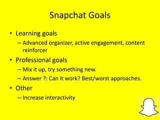 Snapchat Goals
• Learning goals
– Advanced organizer, active engagement, content
reinforcer
• Professional goals
– Mix it up, try something new.
– Answer ?: Can it work? Best/worst approaches.
• Other
– Increase interactivity
 