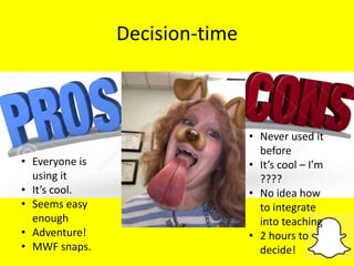 Decision-time
• Never used it
before
• It’s cool – I’m
????
• No idea how
to integrate
into teaching
• 2 hours to
decide!
• Everyone is
using it
• It’s cool.
• Seems easy
enough
• Adventure!
• MWF snaps.
 