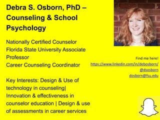 Debra S. Osborn, PhD –
Counseling & School
Psychology
Nationally Certified Counselor
Florida State University Associate
Professor
Career Counseling Coordinator
Key Interests: Design & Use of
technology in counseling|
Innovation & effectiveness in
counselor education | Design & use
of assessments in career services
Find me here!
https://www.linkedin.com/in/debosborn/
@dsosborn
dosborn@fsu.edu
 