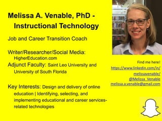 Melissa A. Venable, PhD -
Instructional Technology
Job and Career Transition Coach
Writer/Researcher/Social Media:
HigherEducation.com
Adjunct Faculty: Saint Leo University and
University of South Florida
Key Interests: Design and delivery of online
education | Identifying, selecting, and
implementing educational and career services-
related technologies
Find me here!
https://www.linkedin.com/in/
melissavenable/
@Melissa_Venable
melissa.a.venable@gmail.com
 