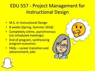 EDU 557 - Project Management for
Instructional Design
• M.S. in Instructional Design
• 8 weeks (Spring, Summer 2018)
• Completely online, asynchronous
(no scheduled meetings)
• End of program, synthesizing
program outcomes
• FAQs – career transition and
advancement, jobs
 