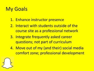 My Goals
1. Enhance instructor presence
2. Interact with students outside of the
course site as a professional network
3. Integrate frequently asked career
questions; not part of curriculum
4. Move out of my (and their) social media
comfort zone; professional development
 