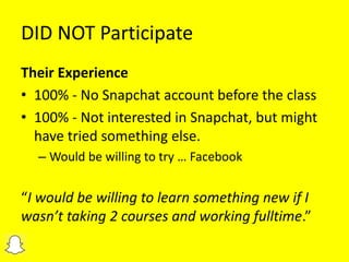 DID NOT Participate
Their Experience
• 100% - No Snapchat account before the class
• 100% - Not interested in Snapchat, but might
have tried something else.
– Would be willing to try … Facebook
“I would be willing to learn something new if I
wasn’t taking 2 courses and working fulltime.”
 