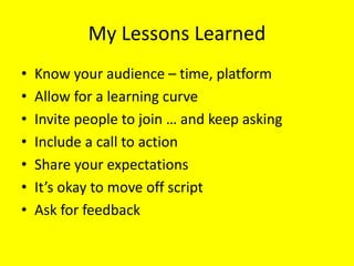 My Lessons Learned
• Know your audience – time, platform
• Allow for a learning curve
• Invite people to join … and keep asking
• Include a call to action
• Share your expectations
• It’s okay to move off script
• Ask for feedback
 