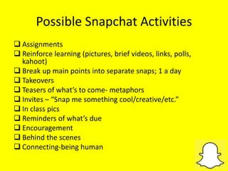 Possible Snapchat Activities
 Assignments
 Reinforce learning (pictures, brief videos, links, polls,
kahoot)
 Break up main points into separate snaps; 1 a day
 Takeovers
 Teasers of what’s to come- metaphors
 Invites – “Snap me something cool/creative/etc.”
 In class pics
 Reminders of what’s due
 Encouragement
 Behind the scenes
 Connecting-being human
 