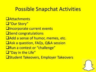Possible Snapchat Activities
Attachments
“Our Story”
Incorporate current events
Send congratulations
Add a sense of humor, memes, etc.
Ask a question, FAQs, Q&A session
Run a contest or “challenge”
“Day in the Life”
Student Takeovers, Employer Takeovers
 