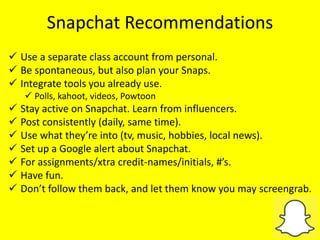 Snapchat Recommendations
 Use a separate class account from personal.
 Be spontaneous, but also plan your Snaps.
 Integrate tools you already use.
 Polls, kahoot, videos, Powtoon
 Stay active on Snapchat. Learn from influencers.
 Post consistently (daily, same time).
 Use what they’re into (tv, music, hobbies, local news).
 Set up a Google alert about Snapchat.
 For assignments/xtra credit-names/initials, #’s.
 Have fun.
 Don’t follow them back, and let them know you may screengrab.
 
