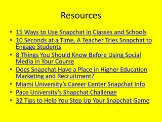 Resources
• 15 Ways to Use Snapchat in Classes and Schools
• 10 Seconds at a Time, A Teacher Tries Snapchat to
Engage Students
• 8 Things You Should Know Before Using Social
Media in Your Course
• Does Snapchat Have a Place in Higher Education
Marketing and Recruitment?
• Miami University’s Career Center Snapchat Info
• Pace University’s Shapchat Challenge
• 32 Tips to Help You Step Up Your Snapchat Game
 
