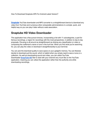 How To Download Snaptube APK For Android Latest Version?
Snaptube YouTube downloader and MP3 converter is a straightforward device to download any
video from YouTube and numerous other comparable administrations in a simple, quick, and
helpful way so you can play it later without a web association.
Snaptube HD Video Downloader
This application has a few pursuit choices, incorporating a list with 11 subcategories, a part for
famous recordings, a region for recordings with the most perspectives, in addition to day to day
proposals. Perusing is all around as straightforward as clicking any classification or video or
composing the craftsman's name or tune in the hunt bar. When you find what you're searching
for, you can play the video or download it straightforwardly to your terminal.
You can pick the download quality to save space on your gadget's memory. You can likewise
decide to download just the sound, which is helpful when you simply need to save a tune or a
collection. As well as downloading sound and video, you can utilize YouTube
Downloader-SnapTube HD Star to deal with your channel very much like on the YouTube
application, meaning you can utilize this application rather than the authority one while
downloading recordings.
 