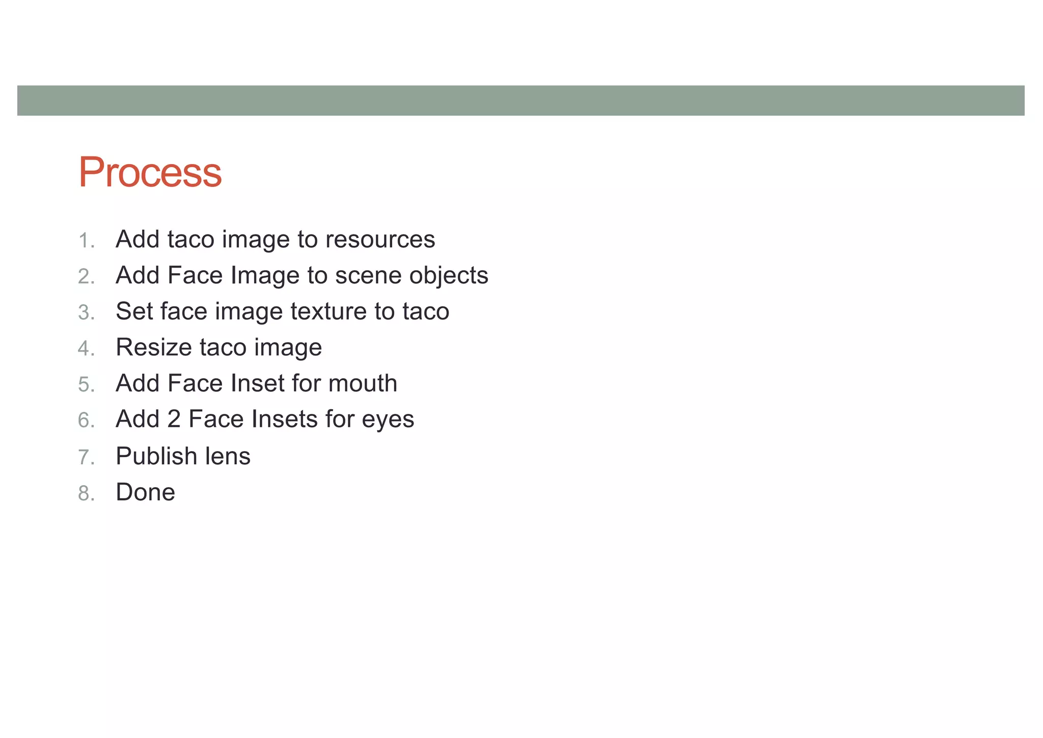 Process
1. Add taco image to resources
2. Add Face Image to scene objects
3. Set face image texture to taco
4. Resize taco image
5. Add Face Inset for mouth
6. Add 2 Face Insets for eyes
7. Publish lens
8. Done
 