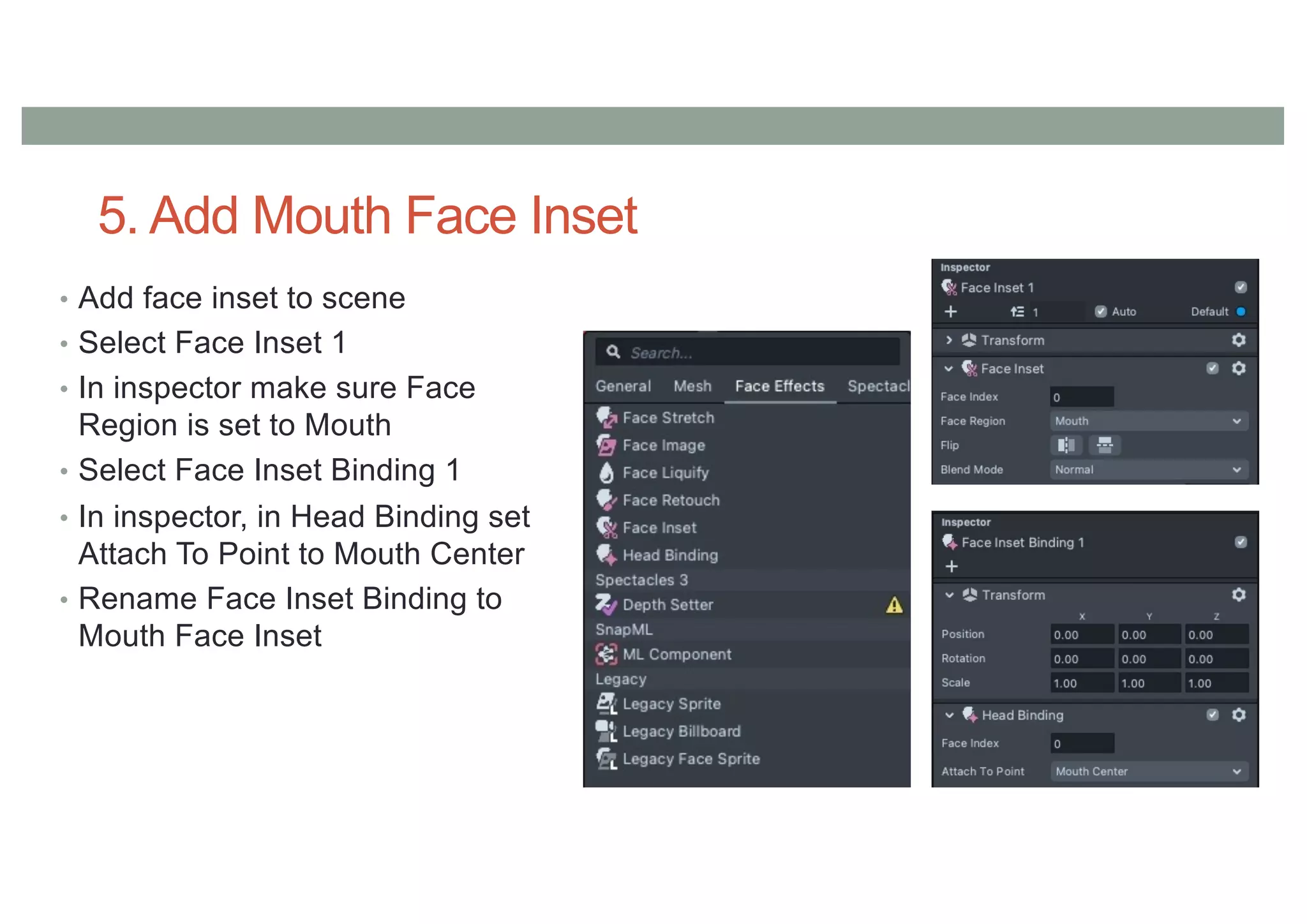 5. Add Mouth Face Inset
• Add face inset to scene
• Select Face Inset 1
• In inspector make sure Face
Region is set to Mouth
• Select Face Inset Binding 1
• In inspector, in Head Binding set
Attach To Point to Mouth Center
• Rename Face Inset Binding to
Mouth Face Inset
 