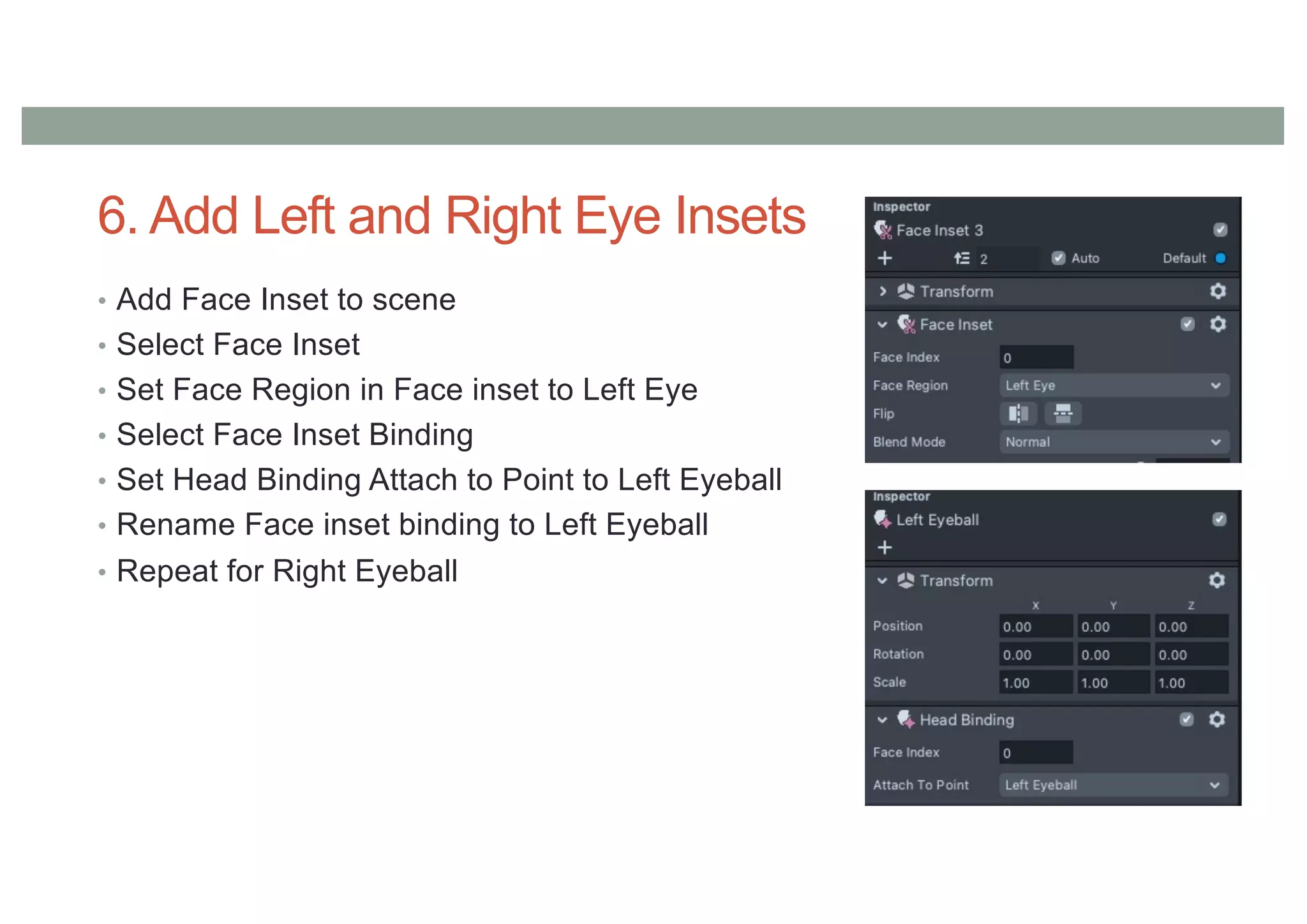 6. Add Left and Right Eye Insets
• Add Face Inset to scene
• Select Face Inset
• Set Face Region in Face inset to Left Eye
• Select Face Inset Binding
• Set Head Binding Attach to Point to Left Eyeball
• Rename Face inset binding to Left Eyeball
• Repeat for Right Eyeball
 