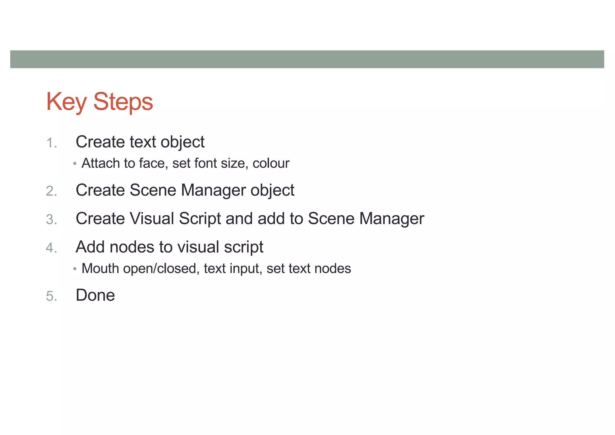 Key Steps
1. Create text object
• Attach to face, set font size, colour
2. Create Scene Manager object
3. Create Visual Script and add to Scene Manager
4. Add nodes to visual script
• Mouth open/closed, text input, set text nodes
5. Done
 