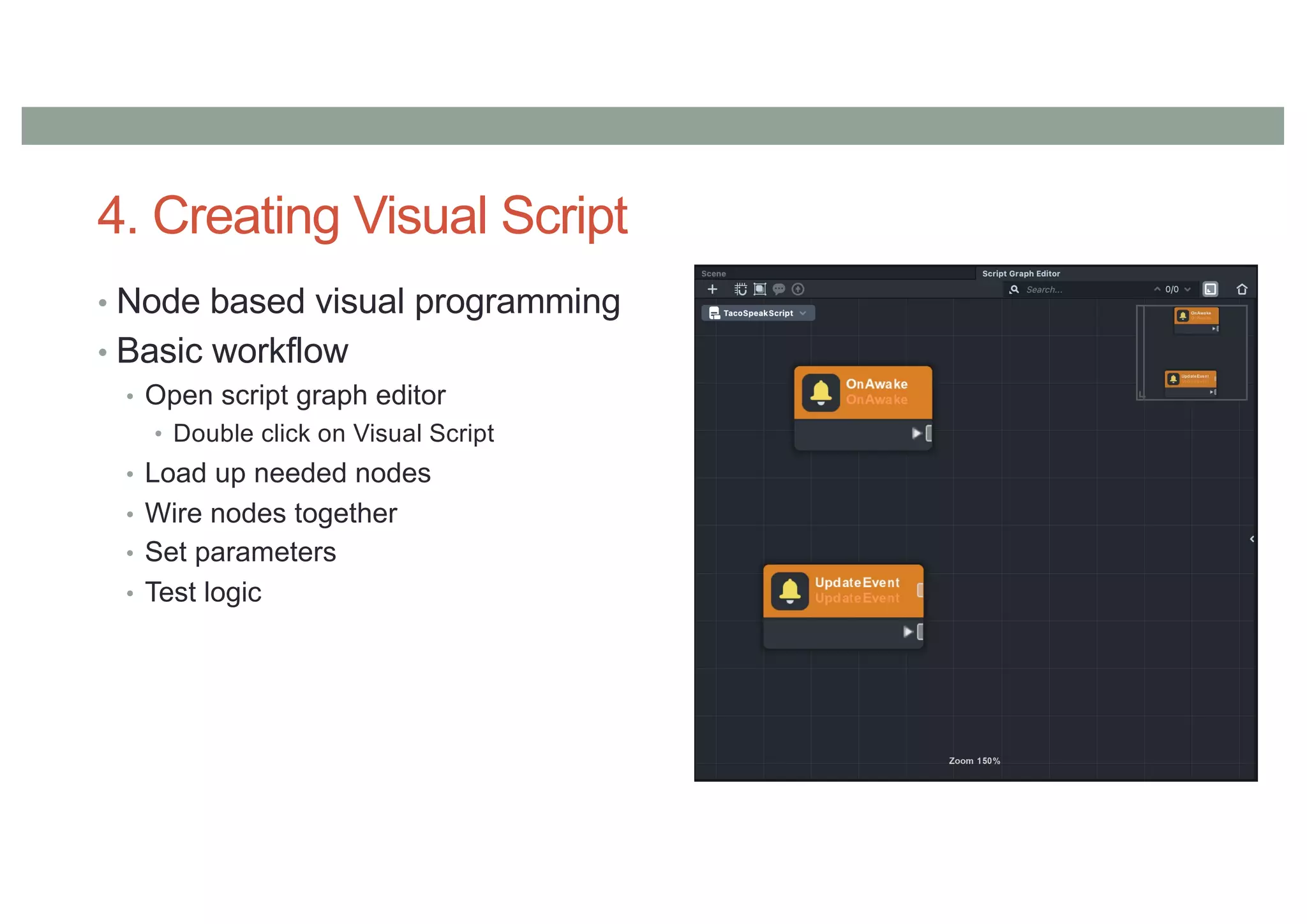 4. Creating Visual Script
• Node based visual programming
• Basic workflow
• Open script graph editor
• Double click on Visual Script
• Load up needed nodes
• Wire nodes together
• Set parameters
• Test logic
 