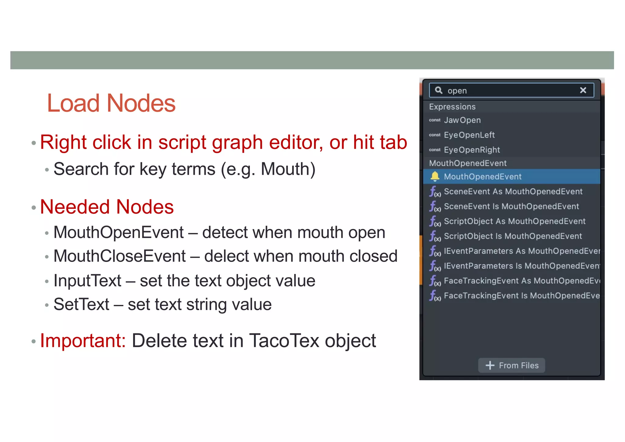 Load Nodes
• Right click in script graph editor, or hit tab
• Search for key terms (e.g. Mouth)
• Needed Nodes
• MouthOpenEvent – detect when mouth open
• MouthCloseEvent – delect when mouth closed
• InputText – set the text object value
• SetText – set text string value
• Important: Delete text in TacoTex object
 