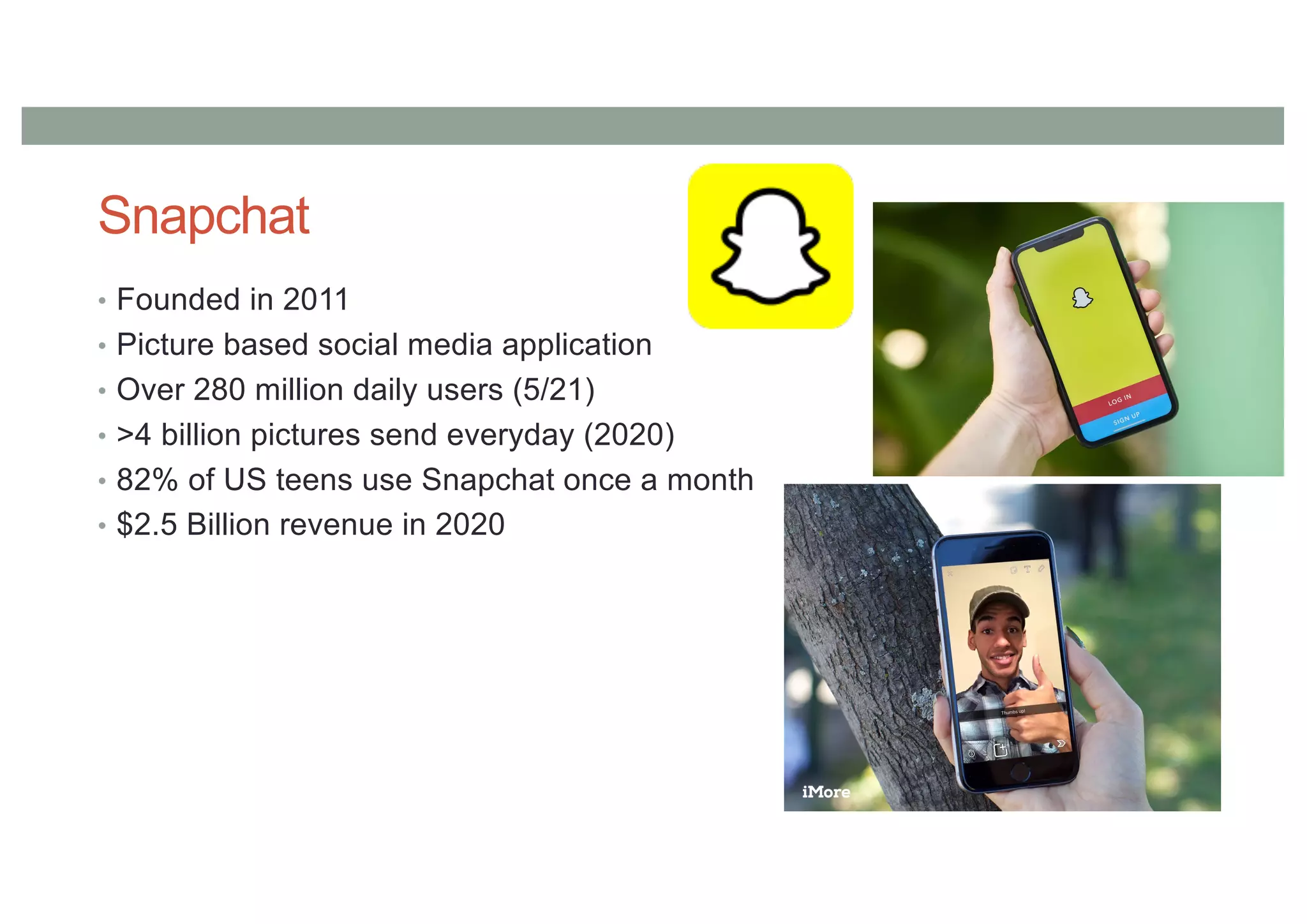 Snapchat
• Founded in 2011
• Picture based social media application
• Over 280 million daily users (5/21)
• >4 billion pictures send everyday (2020)
• 82% of US teens use Snapchat once a month
• $2.5 Billion revenue in 2020
 