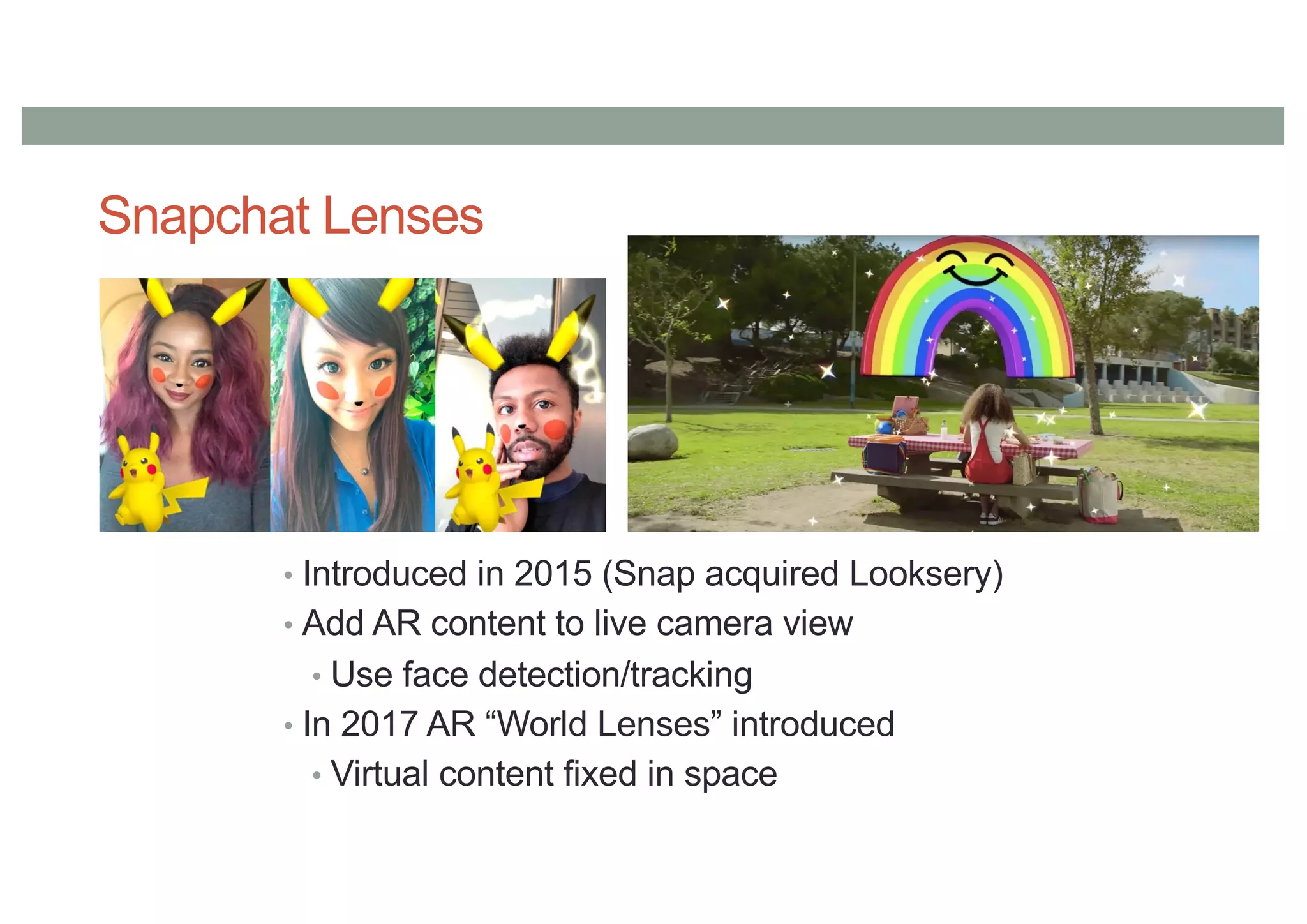 Snapchat Lenses
• Introduced in 2015 (Snap acquired Looksery)
• Add AR content to live camera view
• Use face detection/tracking
• In 2017 AR “World Lenses” introduced
• Virtual content fixed in space
 