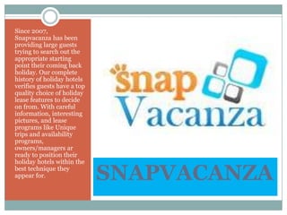 SNAPVACANZA
Since 2007,
Snapvacanza has been
providing large guests
trying to search out the
appropriate starting
point their coming back
holiday. Our complete
history of holiday hotels
verifies guests have a top
quality choice of holiday
lease features to decide
on from. With careful
information, interesting
pictures, and lease
programs like Unique
trips and availability
programs,
owners/managers ar
ready to position their
holiday hotels within the
best technique they
appear for.
 