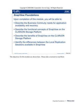 Copyright © 2006 EMC Corporation. Do not Copy - All Rights Reserved.
SnapView Foundations - 1
© 2006 EMC Corporation. All rights reserved. SnapView Foundations - 1
SnapView Foundations
Upon completion of this module, you will be able to:
Describe the Business Continuity needs for application
availability and recovery
Describe the functional concepts of SnapView on the
CLARiiON Storage Platform
Describe the benefits of SnapView on the CLARiiON
Storage Platform
Identify the differences between the Local Replication
Solutions available in SnapView
The objectives for this module are shown here. Please take a moment to read them.
 