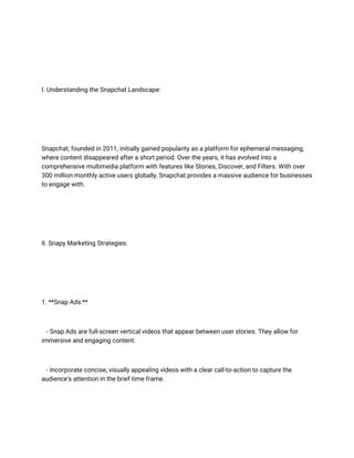 I. Understanding the Snapchat Landscape:
Snapchat, founded in 2011, initially gained popularity as a platform for ephemeral messaging,
where content disappeared after a short period. Over the years, it has evolved into a
comprehensive multimedia platform with features like Stories, Discover, and Filters. With over
300 million monthly active users globally, Snapchat provides a massive audience for businesses
to engage with.
II. Snapy Marketing Strategies:
1. **Snap Ads:**
- Snap Ads are full-screen vertical videos that appear between user stories. They allow for
immersive and engaging content.
- Incorporate concise, visually appealing videos with a clear call-to-action to capture the
audience's attention in the brief time frame.
 