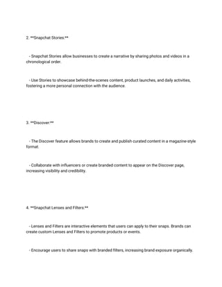 2. **Snapchat Stories:**
- Snapchat Stories allow businesses to create a narrative by sharing photos and videos in a
chronological order.
- Use Stories to showcase behind-the-scenes content, product launches, and daily activities,
fostering a more personal connection with the audience.
3. **Discover:**
- The Discover feature allows brands to create and publish curated content in a magazine-style
format.
- Collaborate with influencers or create branded content to appear on the Discover page,
increasing visibility and credibility.
4. **Snapchat Lenses and Filters:**
- Lenses and Filters are interactive elements that users can apply to their snaps. Brands can
create custom Lenses and Filters to promote products or events.
- Encourage users to share snaps with branded filters, increasing brand exposure organically.
 