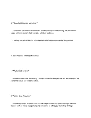 5. **Snapchat Influencer Marketing:**
- Collaborate with Snapchat influencers who have a significant following. Influencers can
create authentic content that resonates with their audience.
- Leverage influencer reach to increase brand awareness and drive user engagement.
III. Best Practices for Snapy Marketing:
1. **Authenticity is Key:**
- Snapchat users value authenticity. Create content that feels genuine and resonates with the
platform's casual and personal nature.
2. **Utilize Snap Analytics:**
- Snapchat provides analytics tools to track the performance of your campaigns. Monitor
metrics such as views, engagement, and conversion to refine your marketing strategy.
 