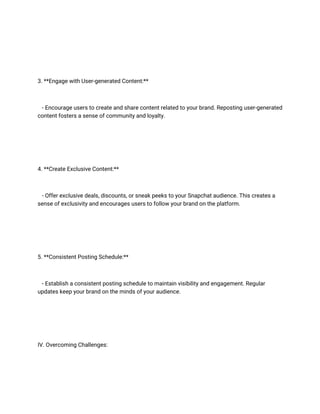 3. **Engage with User-generated Content:**
- Encourage users to create and share content related to your brand. Reposting user-generated
content fosters a sense of community and loyalty.
4. **Create Exclusive Content:**
- Offer exclusive deals, discounts, or sneak peeks to your Snapchat audience. This creates a
sense of exclusivity and encourages users to follow your brand on the platform.
5. **Consistent Posting Schedule:**
- Establish a consistent posting schedule to maintain visibility and engagement. Regular
updates keep your brand on the minds of your audience.
IV. Overcoming Challenges:
 