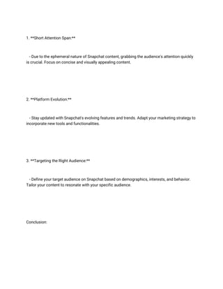 1. **Short Attention Span:**
- Due to the ephemeral nature of Snapchat content, grabbing the audience's attention quickly
is crucial. Focus on concise and visually appealing content.
2. **Platform Evolution:**
- Stay updated with Snapchat's evolving features and trends. Adapt your marketing strategy to
incorporate new tools and functionalities.
3. **Targeting the Right Audience:**
- Define your target audience on Snapchat based on demographics, interests, and behavior.
Tailor your content to resonate with your specific audience.
Conclusion:
 