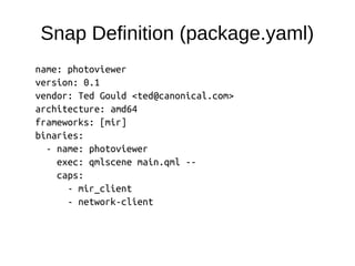 Snap Definition (package.yaml)
name: photoviewer
version: 0.1
vendor: Ted Gould <ted@canonical.com>
architecture: amd64
frameworks: [mir]
binaries:
- name: photoviewer
exec: qmlscene main.qml --
caps:
- mir_client
- network-client
 
