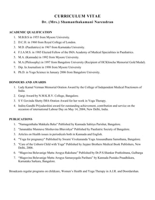 CURRICULUM VITAE
                         Dr. (Mrs.) Shamanthakamani Narendran

ACADEMIC QUALIFICATION
   1. M.B.B.S in 1955 from Mysore University.
   2. D.C.H. in 1960 from Royal College of London.
   3. M.D. (Paediatrics) in 1967 from Karnataka University.
   4. F.I.A.M.S. in 1985 Elected Fellow of the IMA Academy of Medical Specialities in Paediatrics.
   5. M.A. (Kannada) in 1992 from Mysore University.
   6. M.A.(Philosophy) in 1997 from Bangalore University (Recipient of HCKhincha Memorial Gold Medal).
   7. Dip. In Journalism in 1998 from Mysore University
   8. Ph.D. in Yoga Science in January 2006 from Bangalore University.


HONOURS AND AWARDS
   1. Lady Kamal Verman Memorial Oration Award by the College of Independent Medical Practioners of
      India.
   2. Gargi Award by N.M.K.R.V. College, Bangalore.
   3. S V Govinda Shetty IMA Oration Award for her work in Yoga Therapy.
   4. Indira Gandhi Priyadarshini award for outstanding achievement, contribution and service on the
      occasion of international Labour Day on May 14, 2004, New Delhi, India.


PUBLICATIONS
   1. "Namagenthaha Makkalu Beku" Published by Kannada Sahitya Parishat, Bangalore.
   2. "Jananakke Munnave Shishuvina Bhavishya" Published by Paediatric Society of Bangalore.
   3. Articles on Health issues in periodicals both in Kannada and English.
   4. "Yoga for pregnancy" Published by Swami Vivekananda Yoga Anusandhana Samsthana, Bangalore.
   5. "Care of the Unborn Child with Yoga" Published by Jaypee Brothers Medical Book Publishers, New
      Delhi, 2006.
   6. “Maguvina Belavanige Mattu Arogya Rakshane” Published by Dr.P.S.Shankar Prathishtana, Gulbarga
   7. “Maguvina Belavanige Mattu Arogya Samasyegala Parihara” by Kannada Pustaka Praadhikara,
      Karnataka Sarkara, Bangalore.


Broadcasts regular programs on childcare, Women’s Health and Yoga Therapy in A.I.R. and Doordarshan.
 