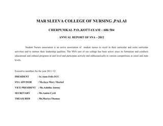MAR SLEEVA COLLEGE OF NURSING ,PALAI

                                  CHERPUMKAL P.O.,KOTTAYAM – 686 584

                                             ANNUAL REPORT OF SNA – 2012


          Student Nurses association is an active association of student nurses to excel in their curricular and extra curricular
activities and to nurture their leadership qualities. The SNA unit of our college has been active since its formation and conducts
educational and cultural programs at unit level and participate actively and enthusiastically in various competitions at zonal and state
levels.



Executive members for the year 2011-12:

PRESIDENT              : Sr.Anne Felix FCC

SNA ADVISOR            : Ms.Jaya Mary Theckel

VICE PRESIDENT         : Ms.Ashitha Antony

SECRETARY              : Ms.Anitta Cyril

TREASURER              : Ms.Mariya Thomas
 