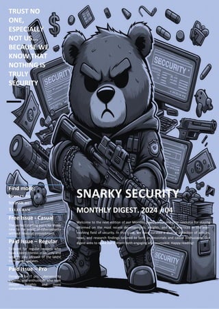 TRUST NO
ONE,
ESPECIALLY
NOT US...
BECAUSE WE
KNOW THAT
NOTHING IS
TRULY
SECURITY
Find more:
BOOSTY.TO
SPONSR.RU
TELEGRAM
SNARKY SECURITY
MONTHLY DIGEST. 2024 / 04
Welcome to the next edition of our Monthly Digest, your one-stop resource for staying
informed on the most recent developments, insights, and best practices in the ever-
evolving field of security. In this issue, we have curated a diverse collection of articles,
news, and research findings tailored to both professionals and casual enthusiasts. Our
digest aims to make our content both engaging and accessible. Happy reading!
Free Issue - Casual
The perfect starting point for those
new to the world of cybersecurity
without financial commitment.
Paid Issue – Regular
Tailored for regular readers who
have a keen interest in security and
wish to stay abreast of the latest
trends and updates.
Paid Issue – Pro
Designed for IT pro, cybersecurity
experts, and enthusiasts who seek
deeper insights and more
comprehensive resources.
 