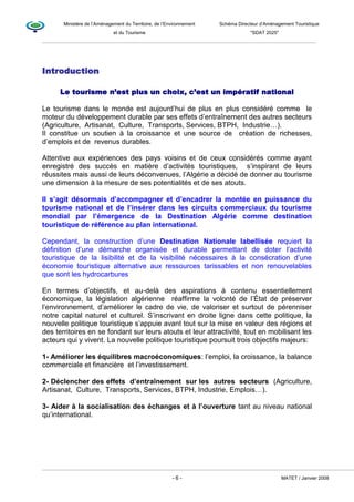 Ministère de l’Aménagement du Territoire, de l’Environnement Schéma Directeur d’Aménagement Touristique
et du Tourisme "SDAT 2025"
- 6 - MATET / Janvier 2008
Introduction
Le tourisme n’est plus un choix, c’est un impératif national
Le tourisme dans le monde est aujourd’hui de plus en plus considéré comme le
moteur du développement durable par ses effets d’entraînement des autres secteurs
(Agriculture, Artisanat, Culture, Transports, Services, BTPH, Industrie…).
Il constitue un soutien à la croissance et une source de création de richesses,
d’emplois et de revenus durables.
Attentive aux expériences des pays voisins et de ceux considérés comme ayant
enregistré des succès en matière d’activités touristiques, s’inspirant de leurs
réussites mais aussi de leurs déconvenues, l’Algérie a décidé de donner au tourisme
une dimension à la mesure de ses potentialités et de ses atouts.
Il s’agit désormais d’accompagner et d’encadrer la montée en puissance du
tourisme national et de l’insérer dans les circuits commerciaux du tourisme
mondial par l’émergence de la Destination Algérie comme destination
touristique de référence au plan international.
Cependant, la construction d’une Destination Nationale labellisée requiert la
définition d’une démarche organisée et durable permettant de doter l’activité
touristique de la lisibilité et de la visibilité nécessaires à la consécration d’une
économie touristique alternative aux ressources tarissables et non renouvelables
que sont les hydrocarbures
En termes d’objectifs, et au-delà des aspirations à contenu essentiellement
économique, la législation algérienne réaffirme la volonté de l’État de préserver
l’environnement, d’améliorer le cadre de vie, de valoriser et surtout de pérenniser
notre capital naturel et culturel. S’inscrivant en droite ligne dans cette politique, la
nouvelle politique touristique s’appuie avant tout sur la mise en valeur des régions et
des territoires en se fondant sur leurs atouts et leur attractivité, tout en mobilisant les
acteurs qui y vivent. La nouvelle politique touristique poursuit trois objectifs majeurs:
1- Améliorer les équilibres macroéconomiques: l’emploi, la croissance, la balance
commerciale et financière et l’investissement.
2- Déclencher des effets d’entraînement sur les autres secteurs (Agriculture,
Artisanat, Culture, Transports, Services, BTPH, Industrie, Emplois…).
3- Aider à la socialisation des échanges et à l’ouverture tant au niveau national
qu’international.
 