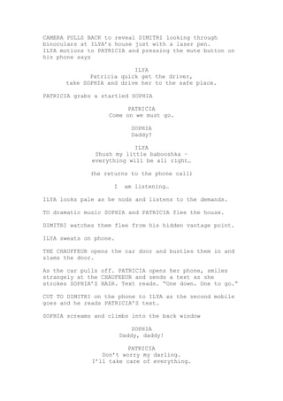 CAMERA PULLS BACK to reveal DIMITRI looking through
binoculars at ILYA’s house just with a laser pen.
ILYA motions to PATRICIA and pressing the mute button on
his phone says
ILYA
Patricia quick get the driver,
take SOPHIA and drive her to the safe place.
PATRICIA grabs a startled SOPHIA
PATRICIA
Come on we must go.
SOPHIA
Daddy?
ILYA
Shush my little babooshka –
everything will be all right…
(he returns to the phone call)
I am listening…
ILYA looks pale as he nods and listens to the demands.
TO dramatic music SOPHIA and PATRICIA flee the house.
DIMITRI watches them flee from his hidden vantage point.
ILYA sweats on phone.
THE CHAUFFEUR opens the car door and bustles them in and
slams the door.
As the car pulls off. PATRICIA opens her phone, smiles
strangely at the CHAUFEEUR and sends a text as she
strokes SOPHIA’S HAIR. Text reads. “One down. One to go.”
CUT TO DIMITRI on the phone to ILYA as the second mobile
goes and he reads PATRICIA’S text.
SOPHIA screams and climbs into the back window
SOPHIA
Daddy, daddy!
PATRICIA
Don’t worry my darling.
I’ll take care of everything.
 