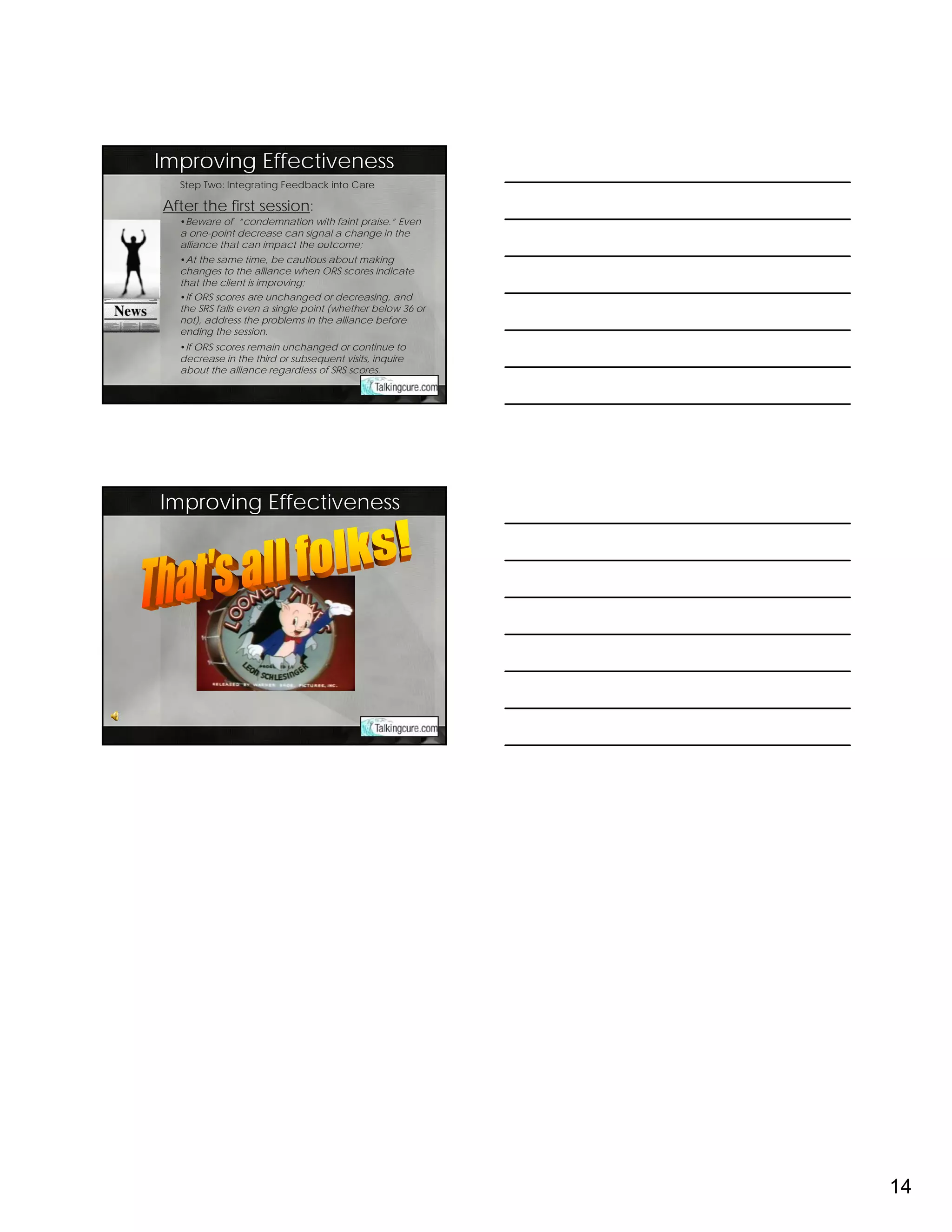 Improving Effectiveness
  Step Two: Integrating Feedback into Care

After the first session:
  •Beware of “condemnation with faint praise.” Even
  a one-point decrease can signal a change in the
  alliance that can impact the outcome;
  •At the same time, be cautious about making
  changes to the alliance when ORS scores indicate
  that the client is improving;
  •If ORS scores are unchanged or decreasing, and
  the SRS falls even a single point (whether below 36 or
  not), address the problems in the alliance before
  ending the session.
  •If ORS scores remain unchanged or continue to
  decrease in the third or subsequent visits, inquire
  about the alliance regardless of SRS scores.




Improving Effectiveness




                                                           14
 