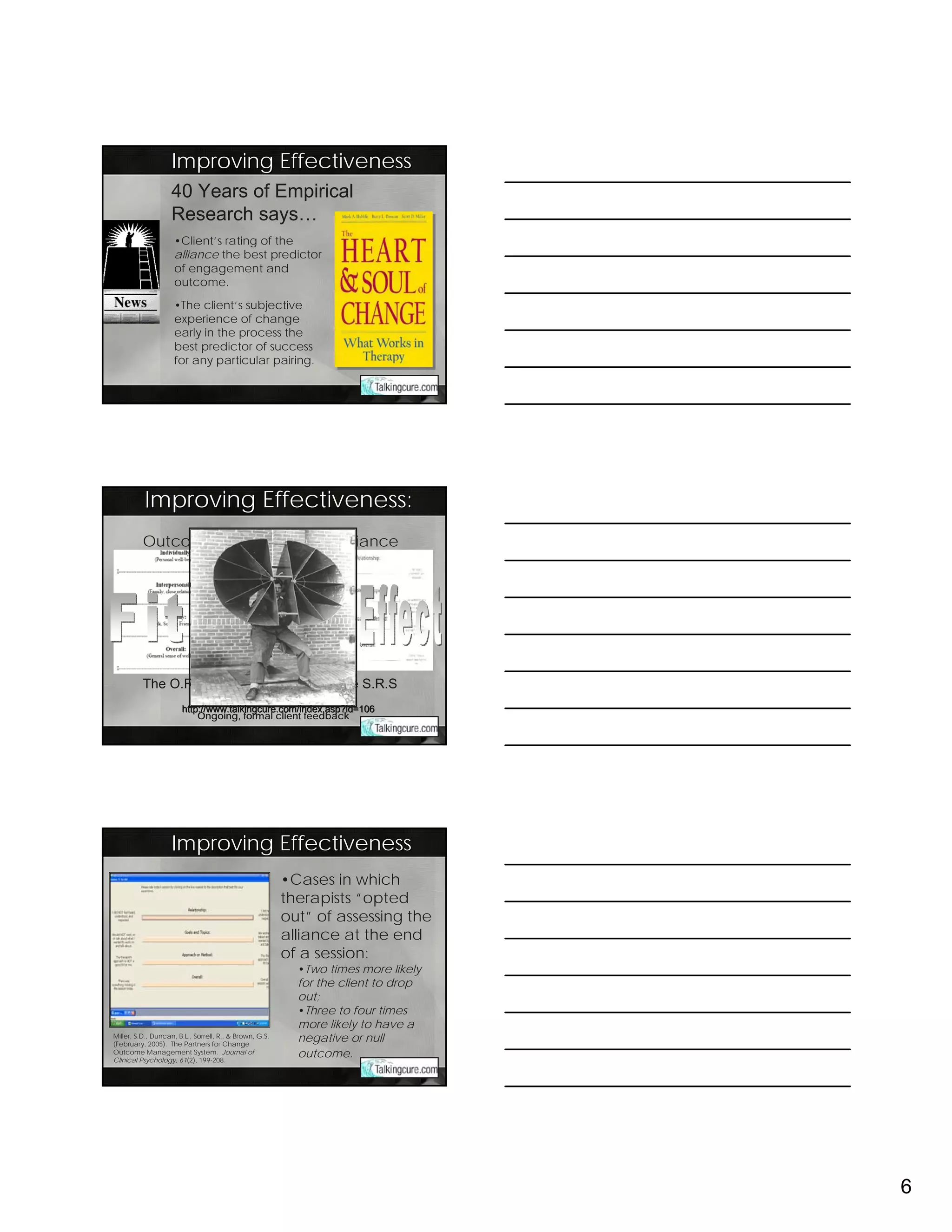 Improving Effectiveness
                    40 Years of Empirical
                    Research says…
                     •Client’s rating of the
                     alliance the best predictor
                     of engagement and
                     outcome.

                     •The client’s subjective
                     experience of change
                     early in the process the
                     best predictor of success
                     for any particular pairing.




          Improving Effectiveness:
          Outcome                                                 Alliance




          The O.R.S                                              The S.R.S
                                  Download free working copies at:
                       http://www.talkingcure.com/index.asp?id=106
                       http://www.talkingcure.com/index.asp?id=106
                           Ongoing, formal client feedback




                    Improving Effectiveness
                                                         •Cases in which
                                                         therapists “opted
                                                         out” of assessing the
                                                         alliance at the end
                                                         of a session:
                                                           •Two times more likely
                                                           for the client to drop
                                                           out;
                                                           •Three to four times
                                                           more likely to have a
Miller, S.D., Duncan, B.L., Sorrell, R., & Brown, G.S.
(February, 2005). The Partners for Change
                                                           negative or null
Outcome Management System. Journal of
Clinical Psychology, 61(2), 199-208.
                                                           outcome.




                                                                                    6
 