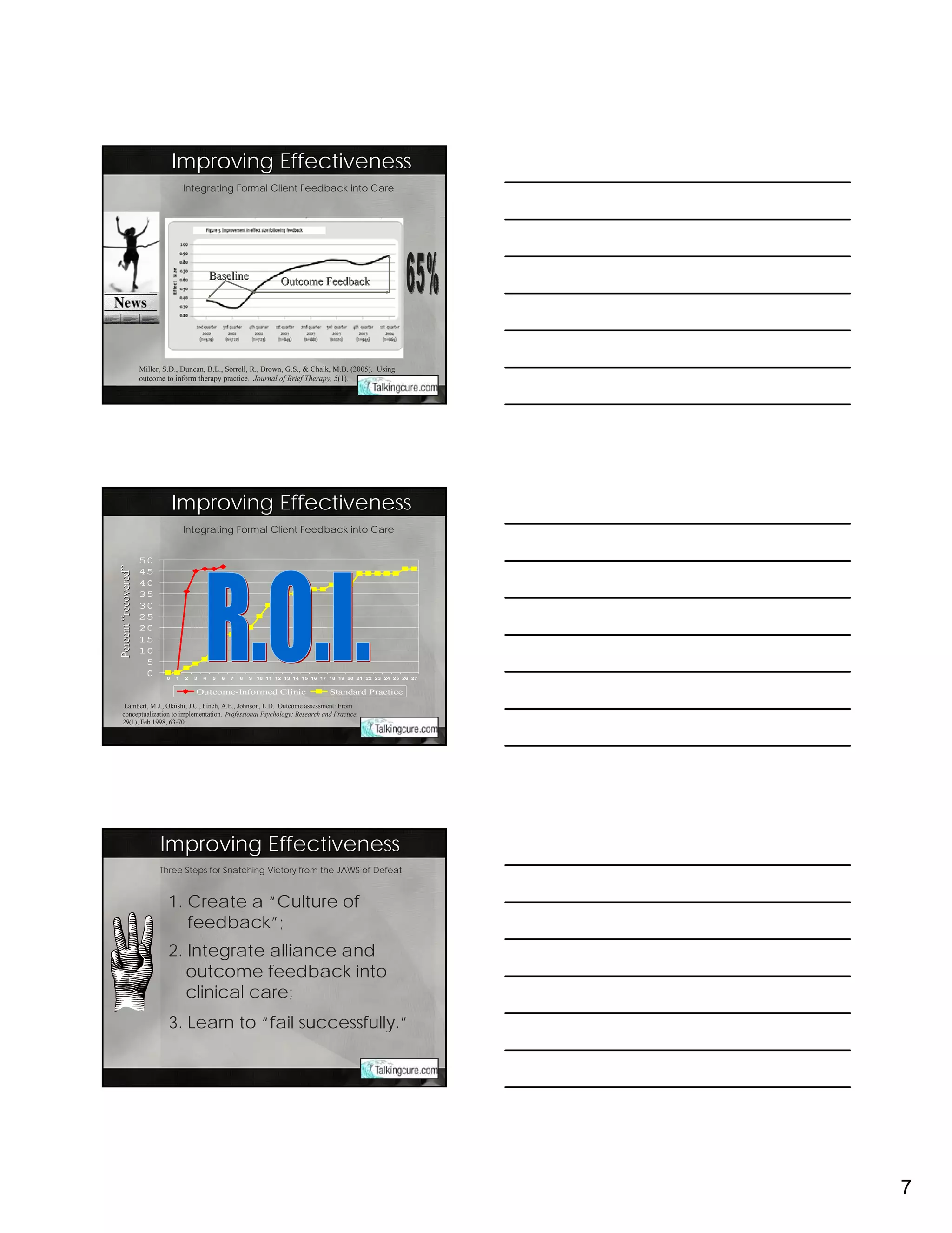 Improving Effectiveness
                                       Integrating Formal Client Feedback into Care




                                                   Baseline
                                                                              Outcome Feedback




                       Miller, S.D., Duncan, B.L., Sorrell, R., Brown, G.S., & Chalk, M.B. (2005). Using
                       outcome to inform therapy practice. Journal of Brief Therapy, 5(1).




                                   Improving Effectiveness
                                       Integrating Formal Client Feedback into Care


                       50
Percent “recovered ”
         recovered”




                       45
                       40
                       35
                       30
                       25
                       20
                       15
                       10
                        5
                        0      0   1   2   3   4   5   6   7   8   9   10 11 12 13 14 15 16 17 18 19 20 21 22 23 24 25 26 27


                                           Outcome-Informed Clinic                             Standard Practice
   Lambert, M.J., Okiishi, J.C., Finch, A.E., Johnson, L.D. Outcome assessment: From
  conceptualization to implementation. Professional Psychology: Research and Practice.
  29(1), Feb 1998, 63-70.




                             Improving Effectiveness
                             Three Steps for Snatching Victory from the JAWS of Defeat



                                1. Create a “Culture of
                                   feedback”;
                                2. Integrate alliance and
                                   outcome feedback into
                                   clinical care;
                                3. Learn to “fail successfully.”




                                                                                                                               7
 
